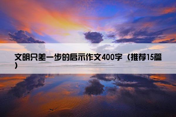 文明只差一步的启示作文400字（推荐15篇）