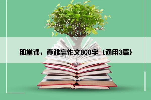 那堂课，真难忘作文800字（通用3篇）