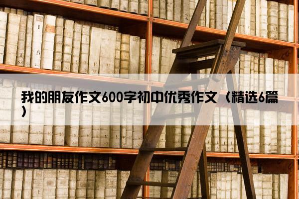 我的朋友作文600字初中优秀作文（精选6篇）