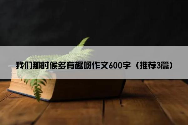 我们那时候多有趣呀作文600字（推荐3篇）