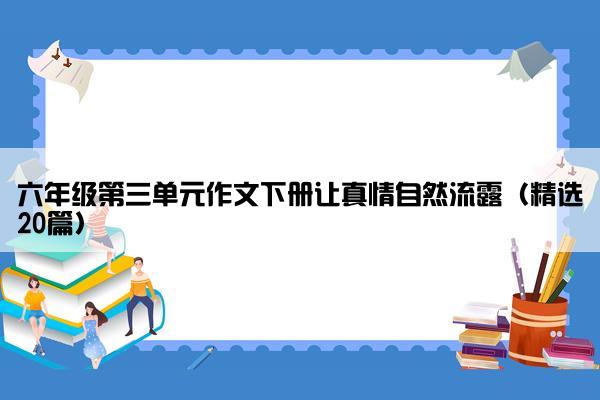 六年级第三单元作文下册让真情自然流露（精选20篇）