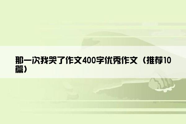 那一次我哭了作文400字优秀作文（推荐10篇）