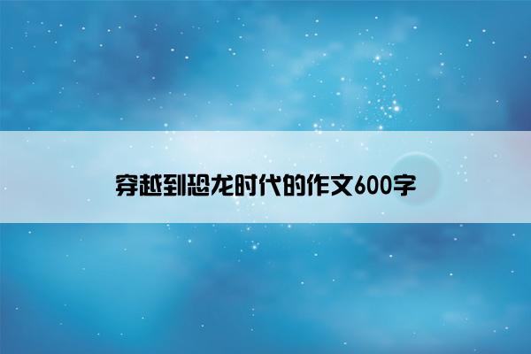 穿越到恐龙时代的作文600字