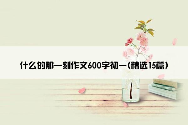 什么的那一刻作文600字初一(精选15篇)