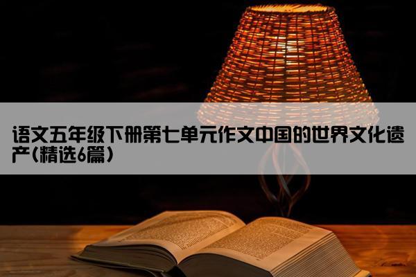 语文五年级下册第七单元作文中国的世界文化遗产(精选6篇)