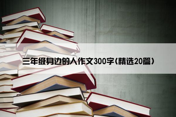 三年级身边的人作文300字(精选20篇)