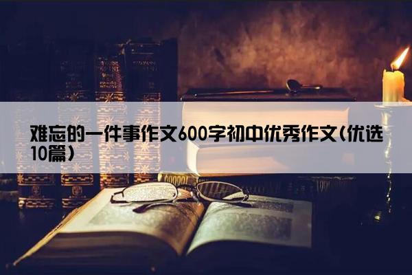 难忘的一件事作文600字初中优秀作文(优选10篇)