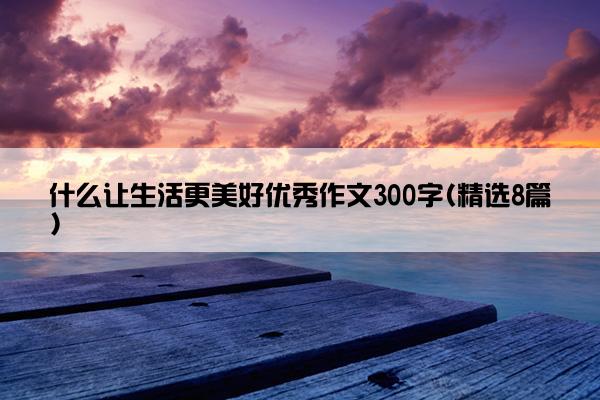 什么让生活更美好优秀作文300字(精选8篇)