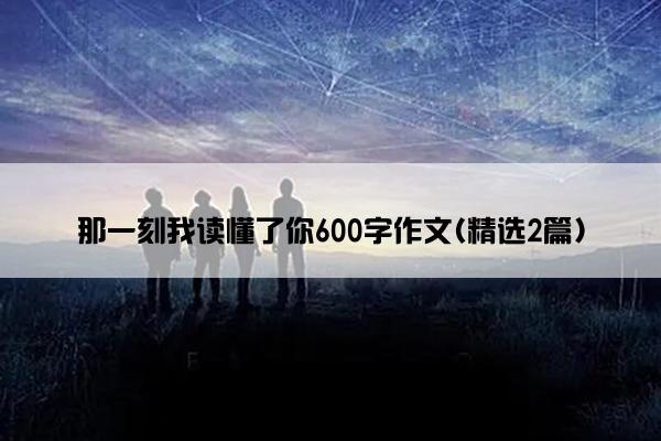 那一刻我读懂了你600字作文(精选2篇)