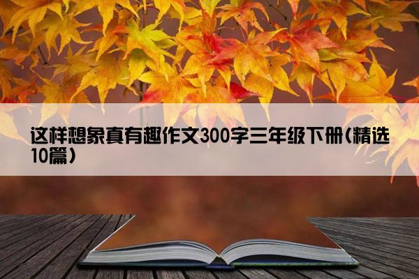 这样想象真有趣作文300字三年级下册(精选10篇)