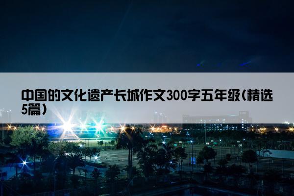 中国的文化遗产长城作文300字五年级(精选5篇)