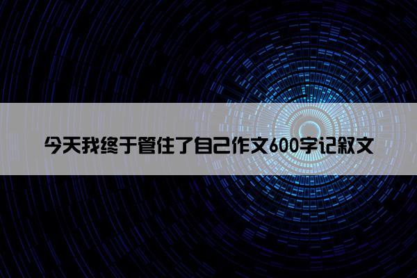 今天我终于管住了自己作文600字记叙文