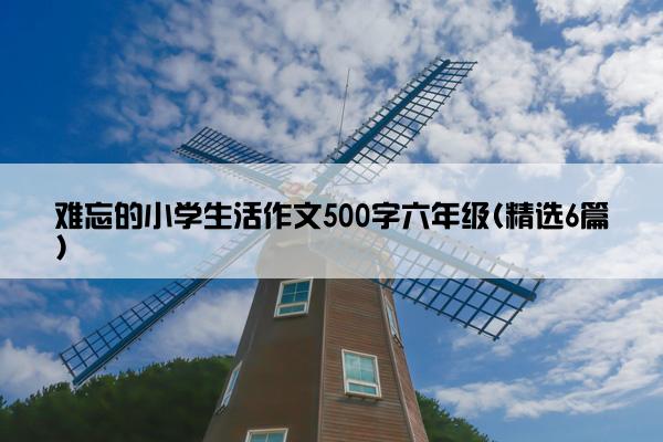 难忘的小学生活作文500字六年级(精选6篇)