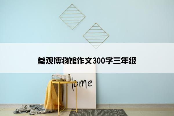 参观博物馆作文300字三年级