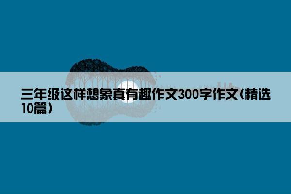 三年级这样想象真有趣作文300字作文(精选10篇)