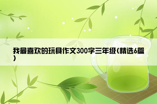 我最喜欢的玩具作文300字三年级(精选6篇)