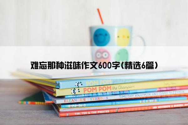 难忘那种滋味作文600字(精选6篇)