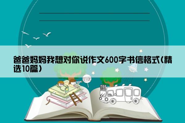 爸爸妈妈我想对你说作文600字书信格式(精选10篇)