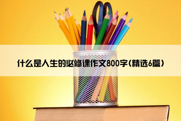 什么是人生的必修课作文800字(精选6篇)