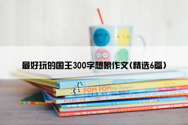 最好玩的国王300字想象作文(精选6篇)