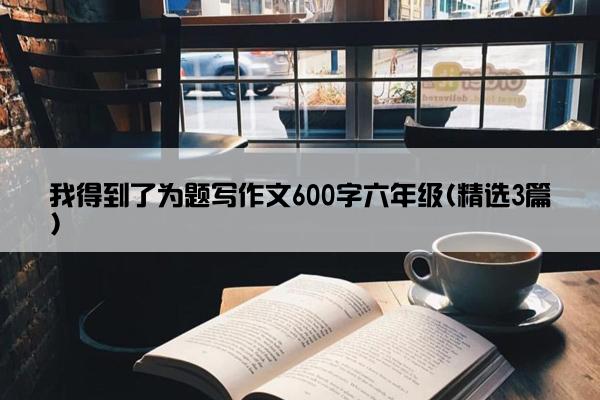 我得到了为题写作文600字六年级(精选3篇)