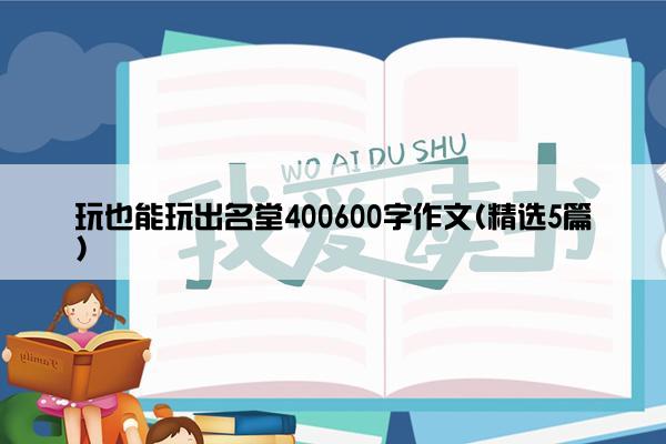 玩也能玩出名堂400600字作文(精选5篇)