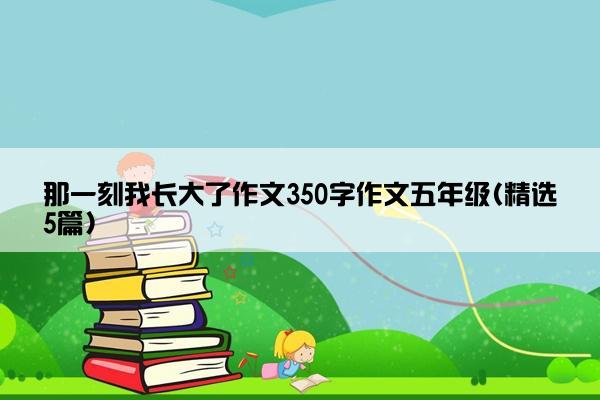 那一刻我长大了作文350字作文五年级(精选5篇)