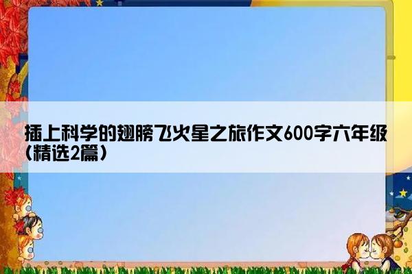 插上科学的翅膀飞火星之旅作文600字六年级(精选2篇)