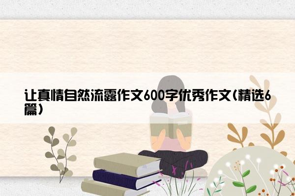 让真情自然流露作文600字优秀作文(精选6篇)