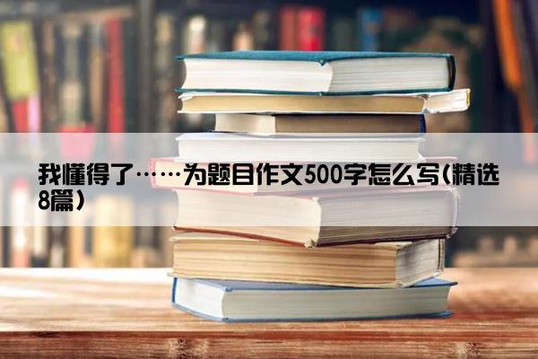 我懂得了……为题目作文500字怎么写(精选8篇)