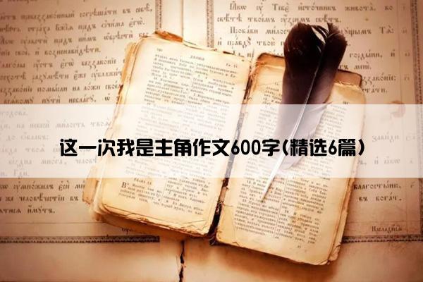 这一次我是主角作文600字(精选6篇)