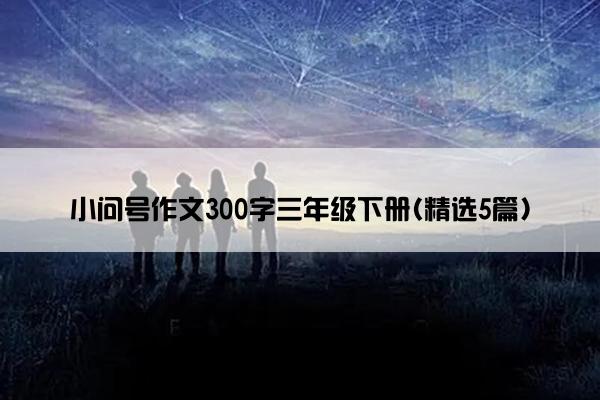 小问号作文300字三年级下册(精选5篇)