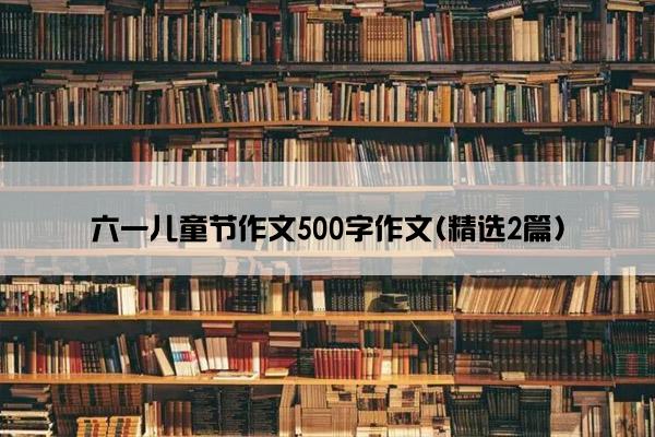 六一儿童节作文500字作文(精选2篇)