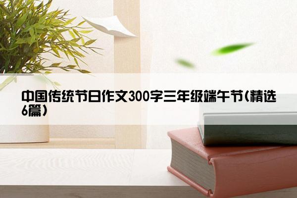 中国传统节日作文300字三年级端午节(精选6篇)