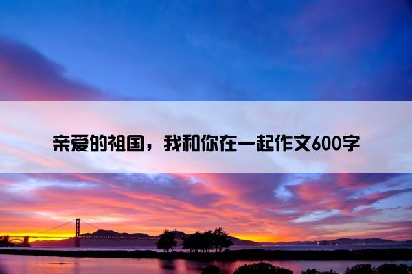 亲爱的祖国，我和你在一起作文600字