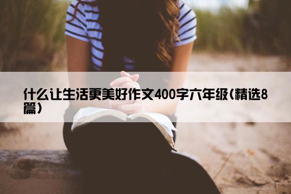 什么让生活更美好作文400字六年级(精选8篇)