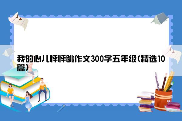 我的心儿怦怦跳作文300字五年级(精选10篇)