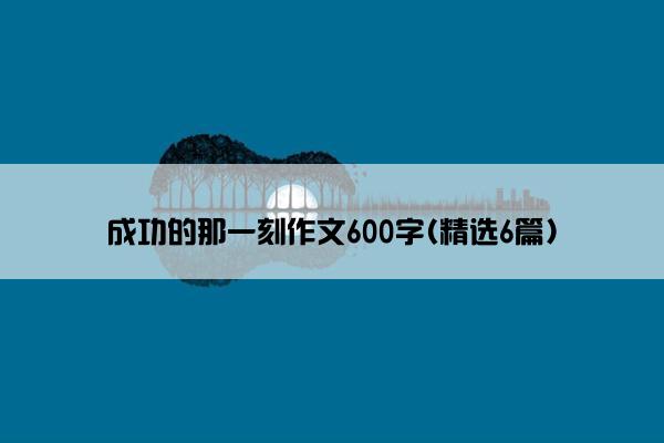 成功的那一刻作文600字(精选6篇)