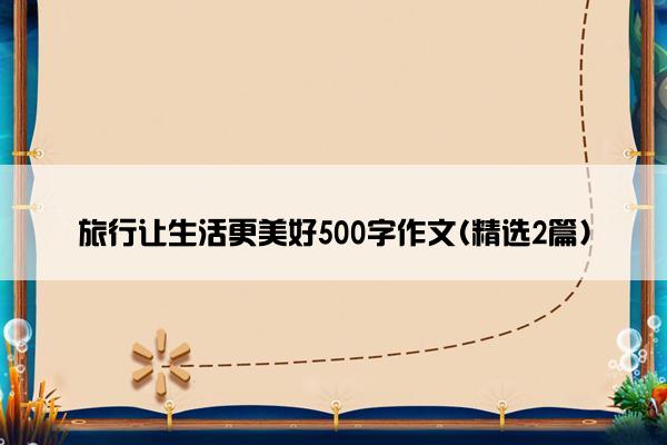 旅行让生活更美好500字作文(精选2篇)