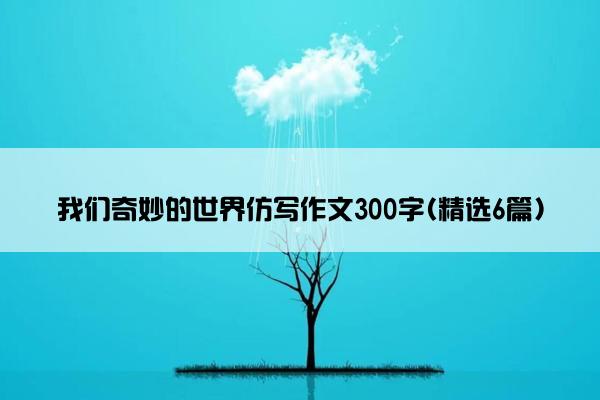 我们奇妙的世界仿写作文300字(精选6篇)